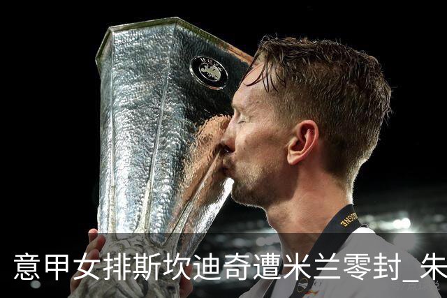 意甲女排斯坎迪奇遭米兰零封 朱婷7分埃格努20分